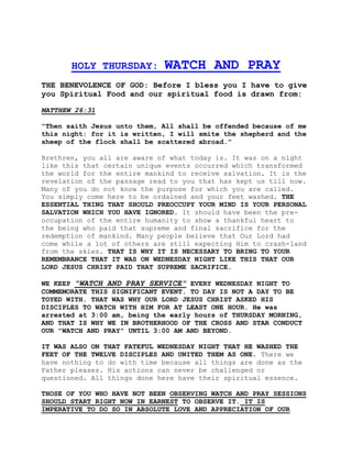HOLY THURSDAY: WATCH AND PRAY 
THE BENEVOLENCE OF GOD: Before I bless you I have to give 
you Spiritual Food and our spiritual food is drawn from: 
MATTHEW 26:31 
"Then saith Jesus unto them, All shall be offended because of me 
this night: for it is written, I will smite the shepherd and the 
sheep of the flock shall be scattered abroad." 
Brethren, you all are aware of what today is. It was on a night 
like this that certain unique events occurred which transformed 
the world for the entire mankind to receive salvation. It is the 
revelation of the passage read to you that has kept us till now. 
Many of you do not know the purpose for which you are called. 
You simply come here to be ordained and your feet washed. THE 
ESSENTIAL THING THAT SHOULD PREOCCUPY YOUR MIND IS YOUR PERSONAL 
SALVATION WHICH YOU HAVE IGNORED. It should have been the pre-occupation 
of the entire humanity to show a thankful heart to 
the being who paid that supreme and final sacrifice for the 
redemption of mankind. Many people believe that Our Lord had 
come while a lot of others are still expecting Him to crash-land 
from the skies. THAT IS WHY IT IS NECESSARY TO BRING TO YOUR 
REMEMBRANCE THAT IT WAS ON WEDNESDAY NIGHT LIKE THIS THAT OUR 
LORD JESUS CHRIST PAID THAT SUPREME SACRIFICE. 
WE KEEP "WATCH AND PRAY SERVICE" EVERY WEDNESDAY NIGHT TO 
COMMEMORATE THIS SIGNIFICANT EVENT. TO DAY IS NOT A DAY TO BE 
TOYED WITH. THAT WAS WHY OUR LORD JESUS CHRIST ASKED HIS 
DISCIPLES TO WATCH WITH HIM FOR AT LEAST ONE HOUR. He was 
arrested at 3:00 am, being the early hours of THURSDAY MORNING, 
AND THAT IS WHY WE IN BROTHERHOOD OF THE CROSS AND STAR CONDUCT 
OUR "WATCH AND PRAY" UNTIL 3:00 AM AND BEYOND. 
IT WAS ALSO ON THAT FATEFUL WEDNESDAY NIGHT THAT HE WASHED THE 
FEET OF THE TWELVE DISCIPLES AND UNITED THEM AS ONE. There we 
have nothing to do with time because all things are done as the 
Father pleases. His actions can never be challenged or 
questioned. All things done here have their spiritual essence. 
THOSE OF YOU WHO HAVE NOT BEEN OBSERVING WATCH AND PRAY SESSIONS 
SHOULD START RIGHT NOW IN EARNEST TO OBSERVE IT. IT IS 
IMPERATIVE TO DO SO IN ABSOLUTE LOVE AND APPRECIATION OF OUR 
 