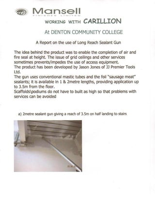 Mansell
           FINIS'-'E:S       LII'V1I'E:D




                     WORKING WITH           CARILLION
                     At DENTON COMMUNITY COLLEGE
             A Report on the use of Long Reach Sealant Gun

The idea behind the product was to enable the completion of air and
fire seal at height. The issue of grid ceilings and other services
sometimes prevents/impedes the use of access equipment.
The product has been developed by Jason Jones of JJ Premier Tools
Ltd.
The gun uses conventional mastic tubes and the foil "sausage meat"
sealants; it is available in 1 & 2metre lengths, providing application up
to 3.5m from the floor.
Scaffoldspodiums do not have to built as high so that problems with
services can be avoided



  a) 2metre sealant gun giving a reach of 3.5m on half landing to stairs
 