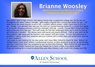 Brianne Woosley
                                             Medical Insurance Billing & Coding
                                               Graduation: November 2011


Even when I was in high school I had always known that a traditional college was not for me, so
throughout the years I always thought, “well maybe I should find a school that works for me.” I al-
ways found the usual reasons to put it off...I couldn’t afford school, I didn’t have time to fit it in,
etc. Finally, I just decided that now was the time so I started looking online for a school that would
fit in my life including working a full-time midnight shift job. Luckily, I found Allen School and they
were a blessing from day one. The staff made me feel like I belonged there and it took no time at
all to become a student. The classes were well paced and clearly defined. I felt at ease with my fel-
low students right away and the teachers and support staff were great. If I ever had questions or
problems I always knew that someone was just a phone call or email away and would work with me
if I ever needed it.
I am ready to start looking for my new career and I have Allen School to thank for that. Before I at-
tended school I had never written a professional resume, or been prepared to go for an actual inter-
view but I now know that I am prepared to put my best foot forward. Allen School not only gave me
the education I knew I wanted but they also helped me to learn a little more about myself.
If you are looking for a school to attend then give Allen School a call, it will truly change your life.
 