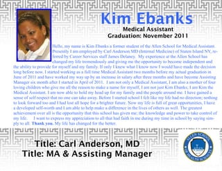 Kim Ebanks
                                                          Medical Assistant
                                                      Graduation: November 2011
                       Hello, my name is Kim Ebanks a former student of the Allen School for Medical Assistant.
                       Presently I am employed by Carl Anderson MD (Internal Medicine) of Staten Island NY, re-
                       ferred by Career Services staff James Delaney. My experience at the Allen School has
                       changed my life tremendously and giving me the opportunity to become independent and
the ability to provide for myself and my family. If only I knew what I know now I would have made the decision
long before now. I started working as a full time Medical Assistant two months before my actual graduation in
June of 2011 and have worked my way up by an increase in salary after three months and have become Assisting
Manager six month after I started in April of 2011. I am not only a Medical Assistant, I am also a mother of four
loving children who give me all the reason to make a name for myself, I am not just Kim Ebanks; I am Kim the
Medical Assistant. I am now able to hold my head up for my family and the people around me. I have gained a
sense of self respect that no one can take away. Before I started school I felt like my life had no direction; nothing
to look forward too and I had lost all hope for a brighter future. Now my life is full of great opportunities, I have
a developed self-worth and I am able to help make a difference in the lives of others as well. The greatest
achievement over all is the opportunity that this school has given me; the knowledge and power to take control of
my life. I want to express my appreciation to all that had faith in me during my time in school by saying sim-
ply to all. Thank you. My life has changed for the better.



       Title: Carl Anderson, MD
    Title: MA & Assisting Manager
 