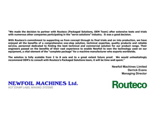 “We made the decision to partner with Routeco (Packaged Solutions, OEM Team) after extensive tests and trials
with numerous other companies participating in the “servo solutions” industry. It was a good decision.

With Routeco’s commitment to supporting us from concept through to final trials and on into production, we have
enjoyed all the benefits of a comprehensive one-step solution, technical expertise, quality products and reliable
service, personnel dedicated to finding the best technical and commercial solution for our product range. Their
engineers passed on the benefits of their vast experience to enable Newfoil to own the technology used on our
equipment, a vital element of the “complete package” for a machine manufacturer who exports worldwide.
The solution is fully scalable from 2 to 8 axis and to a great extent future proof. We would unhesitatingly
recommend OEM’s to consult with Routeco’s Packaged Solutions team, it will be time well spent.”

Newfoil Machines Limited
Derrick Evans
Managing Director

 