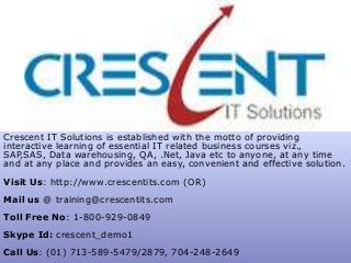 Crescent IT Solutions is established with the motto of providing
interactive learning of essential IT related business courses viz.,
SAP,SAS, Data warehousing, QA, .Net, Java etc to anyone, at any time
and at any place and provides an easy, convenient and effective solution.
Visit Us: http://www.crescentits.com (OR)
Mail us @ training@crescentits.com
Toll Free No: 1-800-929-0849
Skype Id: crescent_demo1
Call Us: (01) 713-589-5479/2879, 704-248-2649
 