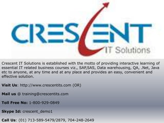 Crescent IT Solutions is established with the motto of providing interactive learning of
essential IT related business courses viz., SAP,SAS, Data warehousing, QA, .Net, Java
etc to anyone, at any time and at any place and provides an easy, convenient and
effective solution.

Visit Us: http://www.crescentits.com (OR)

Mail us @ training@crescentits.com

Toll Free No: 1-800-929-0849

Skype Id: crescent_demo1

Call Us: (01) 713-589-5479/2879, 704-248-2649
 