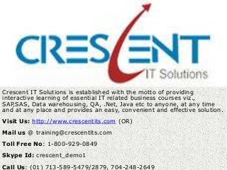 T


Crescent IT Solutions is established with the motto of providing
interactive learning of essential IT related business courses viz.,
SAP,SAS, Data warehousing, QA, .Net, Java etc to anyone, at any time
and at any place and provides an easy, convenient and effective solution.
Visit Us: http://www.crescentits.com (OR)
Mail us @ training@crescentits.com
Toll Free No: 1-800-929-0849
Skype Id: crescent_demo1
Call Us: (01) 713-589-5479/2879, 704-248-2649
 