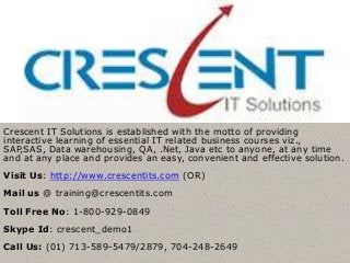Crescent IT Solutions is established with the motto of providing
interactive learning of essential IT related business courses viz.,
SAP,SAS, Data warehousing, QA, .Net, Java etc to anyone, at any time
and at any place and provides an easy, convenient and effective solution.
Visit Us: http://www.crescentits.com (OR)
Mail us @ training@crescentits.com
Toll Free No: 1-800-929-0849
Skype Id: crescent_demo1
Call Us: (01) 713-589-5479/2879, 704-248-2649
 