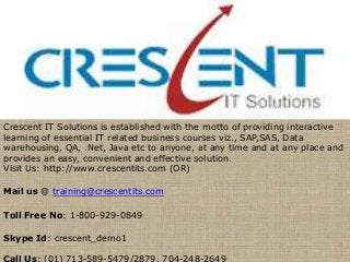 Crescent IT Solutions is established with the motto of providing interactive
learning of essential IT related business courses viz., SAP,SAS, Data
warehousing, QA, .Net, Java etc to anyone, at any time and at any place and
provides an easy, convenient and effective solution.
Visit Us: http://www.crescentits.com (OR)

Mail us @ training@crescentits.com

Toll Free No: 1-800-929-0849

Skype Id: crescent_demo1

Call Us: (01) 713-589-5479/2879, 704-248-2649
 