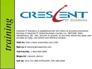 training

           Crescent IT Solutions is established with the motto of providing interactive
           learning of essential IT related business courses viz., SAP,SAS, Data
           warehousing, QA, .Net, Java etc to anyone, at any time and at any place and
           provides an easy, convenient and effective solution.

           Visit Us: http://www.crescentits.com (OR)

           Mail us @ training@crescentits.com

           Toll Free No: 1-800-929-0849

           Skype Id: crescent_demo1

           Call Us: (01) 713-589-5479/2879, 704-248-2649
 