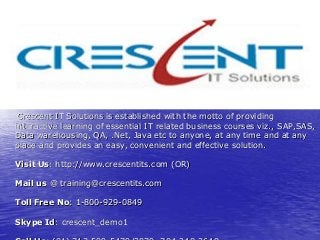 Crescent IT Solutions is established with the motto of providing
interactive learning of essential IT related business courses viz., SAP,SAS,
Data warehousing, QA, .Net, Java etc to anyone, at any time and at any
place and provides an easy, convenient and effective solution.

Visit Us: http://www.crescentits.com (OR)

Mail us @ training@crescentits.com

Toll Free No: 1-800-929-0849

Skype Id: crescent_demo1
 