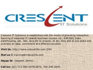 Crescent IT Solutions is established with the motto of providing interactive
learning of essential IT related business courses viz., SAP,SAS, Data
warehousing, QA, .Net, Java etc to anyone, at any time and at any place and
provides an easy, convenient and effective solution.
Visit Us: http://www.crescentits.com (OR)
Mail us @ training@crescentits.com
Skype Id: crescent_demo1
Call Us: (01) 713-589-5479/2879, 704-248-2649
 