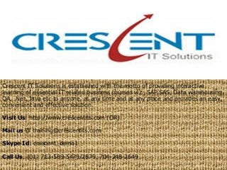Crescent IT Solutions is established with the motto of providing interactive
learning of essential IT related business courses viz., SAP,SAS, Data warehousing,
QA, .Net, Java etc to anyone, at any time and at any place and provides an easy,
convenient and effective solution.
Visit Us: http://www.crescentits.com (OR)
Mail us @ training@crescentits.com
Skype Id: crescent_demo1
Call Us: (01) 713-589-5479/2879, 704-248-2649
 
