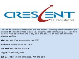 Crescent IT Solutions is established with the motto of providing interactive learning of
essential IT related business courses viz., SAP,SAS, Data warehousing, QA, .Net, Java
etc to anyone, at any time and at any place and provides an easy, convenient and
effective solution.
Visit Us: http://www.crescentits.com (OR)
Mail us @ training@crescentits.com
Toll Free No: 1-800-929-0849
Skype Id: crescent_demo1
Call Us: (01) 713-589-5479/2879, 704-248-2649
 