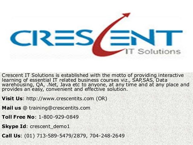 Crescent IT Solutions is established with the motto of providing interactive
learning of essential IT related business courses viz., SAP,SAS, Data
warehousing, QA, .Net, Java etc to anyone, at any time and at any place and
provides an easy, convenient and effective solution.
Visit Us: http://www.crescentits.com (OR)
Mail us @ training@crescentits.com
Toll Free No: 1-800-929-0849
Skype Id: crescent_demo1
Call Us: (01) 713-589-5479/2879, 704-248-2649
 