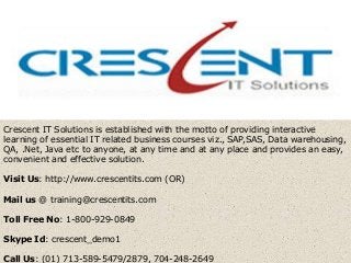 Crescent IT Solutions is established with the motto of providing interactive
learning of essential IT related business courses viz., SAP,SAS, Data warehousing,
QA, .Net, Java etc to anyone, at any time and at any place and provides an easy,
convenient and effective solution.
Visit Us: http://www.crescentits.com (OR)
Mail us @ training@crescentits.com
Toll Free No: 1-800-929-0849
Skype Id: crescent_demo1
Call Us: (01) 713-589-5479/2879, 704-248-2649
 