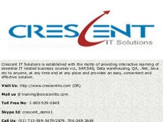 Crescent IT Solutions is established with the motto of providing interactive learning of
essential IT related business courses viz., SAP,SAS, Data warehousing, QA, .Net, Java
etc to anyone, at any time and at any place and provides an easy, convenient and
effective solution.
Visit Us: http://www.crescentits.com (OR)
Mail us @ training@crescentits.com
Toll Free No: 1-800-929-0849
Skype Id: crescent_demo1
Call Us: (01) 713-589-5479/2879, 704-248-2649
 