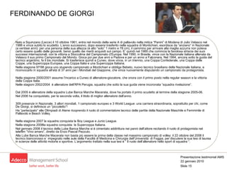 FERDINANDO DE GIORGI Nato a Squinzano (Lecce) il 10 ottobre 1961, entra nel mondo della serie A di pallavolo nella mitica “Panini” di Modena di Julio Velasco nel 1986 e vince subito lo scudetto. L’anno successivo, dopo essersi trasferito nella squadra di Montichiari, esordisce da “anziano” in Nazionale (a ventisei anni): per una persona della sua altezza (è alto “solo” 1 metro e 78 cm), il cammino per arrivare alla maglia azzurra non poteva certo essere quello delle giovanili, bensì quello dei meriti acquisiti sul campo. E’ quindi nel 1989 che comincia la favolosa striscia dei suoi successi internazionali, con la vittoria a Stoccolma del Campionato d’Europa. Nel 1990, in Brasile, vince con la Nazionale italiana allenata da Velasco il suo primo Campionato del Mondo. Gioca poi per due anni a Padova e per un anno a Falconara. Nel 1994, ancora sotto la guida del tecnico argentino, fa il bis mondiale. Si trasferisce quindi a Cuneo, dove vince, in un triennio, una Coppa Confederale, una Coppa delle Coppe, una Supercoppa Europea, una Coppa Italia e una Supercoppa Italiana. Nella stagione 97/98 gioca uno stupendo campionato a Montichiari e obbliga Bebeto, nuovo tecnico brasiliano della Nazionale italiana, a riconvocarlo in squadra all’età di 37 anni per i Mondiali del Giappone, che vince nuovamente disputando un campionato da protagonista.  Nella stagione 2000/2001 assume l’incarico a Cuneo di allenatore-giocatore, che onora con il primo posto nella regular season e la vittoria della Coppa Italia. Nelle stagioni 2002/2004  è allenatore dell’RPA Perugia, squadra che sotto la sua guida viene incoronata “squadra rivelazione”. Dal 2005 è allenatore della squadra Lube Banca Marche Macerata, dove ha portato il primo scudetto al termine della stagione 2005-06.  Nel 2006 ha conquistato, per la seconda volta, il titolo di miglior allenatore dell’anno. 309 presenze in Nazionale, 3 allori mondiali, 1 campionato europeo e 3 World League: una carriera straordinaria, soprattutto per chi, come De Giorgi, si definisce un “piccoletto”! Ha “partecipato” alle Olimpiadi di Atene ricoprendo il ruolo di commentatore tecnico delle partite della Nazionale Maschile e Femminile di Pallavolo e Beach Volley. Nella stagione 2007 la squadra conquista la Boy League e Junio League. Nella stagione 2008la squadra conquista  la Supercoppa Italiana. Nel gennaio 2008 il tecnico della Lube Banca Marche si è cimentato addirittura nei panni dell’attore recitando il ruolo di protagonista nel telefilm “Vino amaro”, diretto da Enzo Pascal Pezzuto. Alla Lube Banca Marche Macerata non basta più essere la prima della classe nel massimo campionato di volley: il 22 ottobre del 2008 il tecnico biancorosso e` impegnato nelle aule della Facoltà di Medicina e Chirurgia dell’Università  di Foggia, per discutere la sua tesi di laurea in scienze delle attività motorie e sportive. L’argomento trattato nella sua tesi è “ Il ruolo dell’allenatore nello sport di squadra “. 