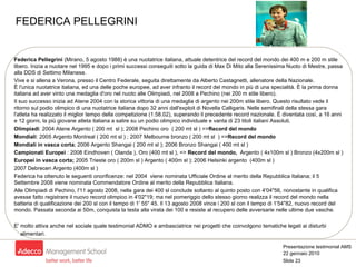 Federica Pellegrini  (Mirano, 5 agosto 1988) è una nuotatrice italiana, attuale detentrice del record del mondo dei 400 m e 200 m stile libero. Inizia a nuotare nel 1995 e dopo i primi successi conseguiti sotto la guida di Max Di Mito alla Serenissima Nuoto di Mestre, passa alla DDS di Settimo Milanese. Vive e si allena a Verona, presso il Centro Federale, seguita direttamente da Alberto Castagnetti, allenatore della Nazionale. È l'unica nuotatrice italiana, ed una delle poche europee, ad aver infranto il record del mondo in più di una specialità. È la prima donna italiana ad aver vinto una medaglia d'oro nel nuoto alle Olimpiadi, nel 2008 a Pechino (nei 200 m stile libero). Il suo successo inizia ad Atene 2004 con la storica vittoria di una medaglia di argento nei 200m stile libero. Questo risultato vede il ritorno sul podio olimpico di una nuotatrice italiana dopo 32 anni dall'exploit di Novella Calligaris. Nelle semifinali della stessa gara l'atleta ha realizzato il miglior tempo della competizione (1:58.02), superando il precedente record nazionale. È diventata così, a 16 anni e 12 giorni, la più giovane atleta italiana a salire su un podio olimpico individuale e vanta di 23 titoli italiani Assoluti. Olimpiadi : 2004 Atene Argento ( 200 mt  sl ); 2008 Pechino oro  ( 200 mt sl ) => Record del mondo   Mondiali : 2005 Argento Montreal ( 200 mt sl ) ; 2007 Melbourne bronzo ( 200 mt sl  ) => Record del mondo   Mondiali in vasca corta ; 2006 Argento Shangai ( 200 mt sl ); 2006 Bronzo Shangai ( 400 mt sl )  Campionati Europei  : 2008 Eindhoven ( Olanda ), Oro (400 mt sl ), =>  Record del mondo,  Argento ( 4x100m sl ) Bronzo (4x200m sl ) Europei in vasca corta;  2005 Trieste oro ( 200m sl ) Argento ( 400m sl ); 2006 Helsinki argento  (400m sl )  2007 Debrecen Argento  (400m sl )  Federica ha ottenuto le seguenti onorificenze: nel 2004  viene nominata Ufficiale Ordine al merito della Repubblica Italiana; il 5 Settembre 2008 viene nominata Commendatore Ordine al merito della Repubblica Italiana. Alle Olimpiadi di Pechino, l'11 agosto 2008, nella gara dei 400 sl conclude soltanto al quinto posto con 4'04"56, nonostante in qualifica avesse fatto registrare il nuovo record olimpico in 4'02"19; ma nel pomeriggio dello stesso giorno realizza il record del mondo nella batteria di qualificazione dei 200 sl con il tempo di 1' 55" 45. Il 13 agosto 2008 vince i 200 sl con il tempo di 1'54"82, nuovo record del mondo. Passata seconda ai 50m, conquista la testa alla virata dei 100 e resiste al recupero delle avversarie nelle ultime due vasche . E' molto attiva anche nel sociale quale testimonial ADMO e ambasciatrice nei progetti che coinvolgono tematiche legati ai disturbi  alimentari. FEDERICA PELLEGRINI 