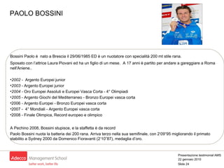 Bossini Paolo è  nato a Brescia il 29/06/1985 ED è un nuotatore con specialità 200 mt stile rana. Sposato con l’attrice Laura Piovani ed ha un figlio di un mese.  A 17 anni è partito per andare a gareggiare a Roma nell'Aniene.. 2002 -  Argento Europei junior 2003 -  Argento Europei junior 2004 -  Oro Europei Assoluti e Europei Vasca Corta - 4° Olimpiadi 2005  - Argento Giochi del Mediterraneo - Bronzo Europei vasca corta 2006 - Argento Europei - Bronzo Europei vasca corta  2007 -  4° Mondiali - Argento Europei vasca corta 2008 - Finale Olimpica, Record europeo e olimpico A Pechino 2008, Bossini stupisce, e la staffetta è da record Paolo Bossini nuota la batteria dei 200 rana. Arriva terzo nella sua semifinale, con 2‘09“95 migliorando il primato stabilito a Sydney 2000 da Domenico Fioravanti (2‘10”87), medaglia d’oro.  PAOLO BOSSINI 