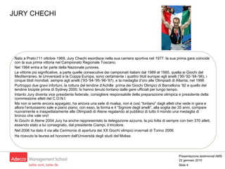 JURY CHECHI Nato a Prato l’11 ottobre 1969, Jury Chechi esordisce nella sua carriera sportiva nel 1977: la sua prima gara coincide con la sua prima vittoria nel Campionato Regionale Toscano. Nel 1984 entra a far parte della Nazionale juniores. Le vittorie più significative, a parte quelle consecutive dei campionati italiani dal 1989 al 1995, quella ai Giochi del Mediterraneo, le Universiadi e la Coppa Europa, sono certamente i quattro titoli europei agli anelli (’90-’92-’94-’96), i cinque titoli mondiali, sempre agli anelli (’93-’94-’95-’96-’97), e la medaglia d’oro alle Olimpiadi di Atlanta, nel 1996. Purtroppo due gravi infortuni, la rottura del tendine d’Achille  prima dei Giochi Olimpici di Barcellona ’92 e quello del tendine bicipite prima di Sydney 2000, lo hanno tenuto lontano dalle gare ufficiali per lungo tempo. Intanto Jury diventa vice presidente federale, consigliere responsabile della preparazione olimpica e presidente della commissione atleti del C.O.N.I. Ma non si sente ancora appagato, ha ancora una sete di rivalsa, non è così “lontano” dagli atleti che vede in gara e allora l’entusiasmo sale e piano piano, con esso, la forma e il “Signore degli anelli”, alla soglia dei 35 anni, compare nuovamente e inaspettatamente alle Olimpiadi di Atene regalando al pubblico di tutto il mondo una medaglia di bronzo che vale oro! Ai Giochi di Atene 2004 Jury ha anche rappresentato la delegazione azzurra, la più folta di sempre con ben 370 atleti, essendo stato a lui consegnato, dal presidente Ciampi, il tricolore . Nel 2006 ha dato il via alla Cerimonia di apertura dei XX Giochi olimpici invernali di Torino 2006.  Ha ricevuto la laurea ad honorem dall'Università degli studi del Molise. 