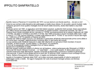 IPPOLITO SANFRATELLO Ippolito nasce a Piacenza il 3 novembre del 1973. La sua storia è una favola sportiva… da zero a oro! Inizia la sua carriera nella disciplina del pattinaggio a rotelle dove ottiene, fin da subito, grandi risultati: nelle categorie giovanili vince quattro medaglie d'oro ai Giochi della Gioventù, dodici titoli italiani e due titoli europei. Divenuto senior nel 1991, si aggiudica venti titoli italiani assoluti, quattordici titoli europei. Dopo aver battuto nel 1996 il record mondiale della 300 a cronometro su strada durante i campionati mondiali, nel 1997 a Padova  fissa il limite mondiale del km. lanciato  in 1'16"99, successivamente da lui stesso migliorato nel 1998 (1'15"69), nel 2003 (1'15"659) e nel 2004 (1'15"29). Nel 1999 conquista il record mondiale della metri 1.000 in linea in 1'17'756, tutt'ora imbattuto, e quello sulla distanza del m. 15.000. E' suo anche il record del miglio (m. 1.609,34 in 2'18''73) stabilito a Padova nel 2000. Svestita nel 1999 la maglia azzurra, si è dedicato in particolare all'attività internazionale prima come atleta e poi come team manager, aggiudicandosi numerosi allori in ogni parte del mondo.  La sua carriera sulle rotelle si riassume in oltre 250 vittorie tra cui spiccano 8 titoli mondiali, 8 record mondiali, 16 titoli europei, 32 titoli italiani, 5 "Sei Giorni" e 6 maratone.  Il Coni gli ha assegnato quattro medaglie d'oro al Valore atletico.  Questo era il Sanfratello a rotelle. Ma tutto questo mostruoso bottino di vittorie non gli bastava, voleva partecipare alle Olimpiadi e il 2006 è l’anno dei XX Giochi Olimpici Invernali … in “casa Italia” … e lui vuole esserci. E allora piano piano, con volontà mostruosa negli allenamenti, Ippolito conquista la Nazionale e comincia a scalare le gerarchie internazionali. Il resto è storia  d’oro  perché la sera del 16 febbraio 2006, insieme ai suoi compagni Enrico Fabris, Stefano Donagrandi e Matteo Anesi, ci regala una fantastica medaglia.   Ippolito è Consigliere Federale della FIHP, ed è stato nominato responsabile di tutte le nazionali di pattinaggio corsa a rotelle.  Ad oggi è impegnato nel ruolo di product manager presso una famosa multinazionale.  