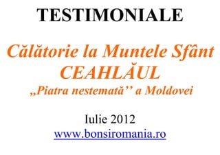 TESTIMONIALE
Călătorie la Muntele Sfânt
      CEAHLĂUL
   ,,Piatra nestemată’’ a Moldovei

           Iulie 2012
       www.bonsiromania.ro
 