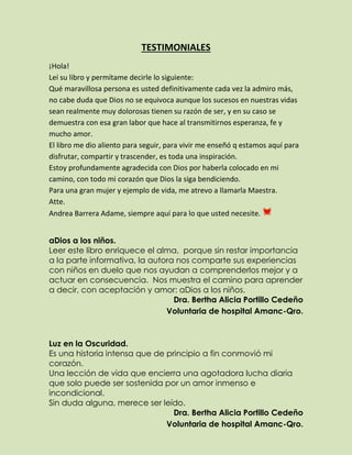 TESTIMONIALES
¡Hola!
Leí su libro y permítame decirle lo siguiente:
Qué maravillosa persona es usted definitivamente cada vez la admiro más,
no cabe duda que Dios no se equivoca aunque los sucesos en nuestras vidas
sean realmente muy dolorosas tienen su razón de ser, y en su caso se
demuestra con esa gran labor que hace al transmitirnos esperanza, fe y
mucho amor.
El libro me dio aliento para seguir, para vivir me enseñó q estamos aquí para
disfrutar, compartir y trascender, es toda una inspiración.
Estoy profundamente agradecida con Dios por haberla colocado en mi
camino, con todo mi corazón que Dios la siga bendiciendo.
Para una gran mujer y ejemplo de vida, me atrevo a llamarla Maestra.
Atte.
Andrea Barrera Adame, siempre aquí para lo que usted necesite.
aDios a los niños.
Leer este libro enriquece el alma, porque sin restar importancia
a la parte informativa, la autora nos comparte sus experiencias
con niños en duelo que nos ayudan a comprenderlos mejor y a
actuar en consecuencia. Nos muestra el camino para aprender
a decir, con aceptación y amor: aDios a los niños.
Dra. Bertha Alicia Portillo Cedeño
Voluntaria de hospital Amanc-Qro.
Luz en la Oscuridad.
Es una historia intensa que de principio a fin conmovió mi
corazón.
Una lección de vida que encierra una agotadora lucha diaria
que solo puede ser sostenida por un amor inmenso e
incondicional.
Sin duda alguna, merece ser leído.
Dra. Bertha Alicia Portillo Cedeño
Voluntaria de hospital Amanc-Qro.
 