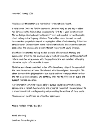 Tuesday 7th May 2013
Please accept this letter as a testimonial for Christine Stewart.
I have known Christine for six years now. Christine rang me one day to offer
her services in the French Club I was running for 5 to 11 year old children in
Marple Bridge. She had qualifications in French and sounded very enthusiastic
about helping out with young children. I invited her round to meet her and
interview her properly in view of accepting her offer of volunteering. I liked her
straight away. It was evident to me that Christine had a sincere enthusiasm and
passion for the language and a keen interest to work with young children.
She therefore started to help me for a couple of hours each Monday and
Wednesday. Christine had a natural way with children and her gentle and patient
nature made her very popular with the pupils and she was excellent at helping
disruptive pupils refocus on the lessons.
Christine was always consistent in her efforts and very diligent throughout all
the time she worked with me. She showed initiative and great team spirit. We
often discussed the progression of our pupils and how to engage them further
and her ideas were valuable. She certainly knew how to stretch G&T pupils and
support the less able ones.
Any interest in Christine you are able to pursue would be worthwhile in my
opinion. She is honest, hard working and prepared to commit time and energy to
a school committed to safeguarding and promoting the welfare of their pupils.
Please contact me if I can be of further assistance.
Mobile Number :07887 812 683
Yours sincerely
Sandrina Parry-Bargiacchi
 