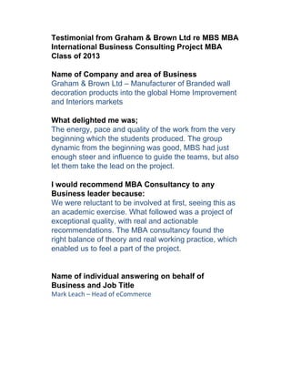Testimonial from Graham & Brown Ltd re MBS MBA
International Business Consulting Project MBA
Class of 2013

Name of Company and area of Business
Graham & Brown Ltd – Manufacturer of Branded wall
decoration products into the global Home Improvement
and Interiors markets

What delighted me was;
The energy, pace and quality of the work from the very
beginning which the students produced. The group
dynamic from the beginning was good, MBS had just
enough steer and influence to guide the teams, but also
let them take the lead on the project.

I would recommend MBA Consultancy to any
Business leader because:
We were reluctant to be involved at first, seeing this as
an academic exercise. What followed was a project of
exceptional quality, with real and actionable
recommendations. The MBA consultancy found the
right balance of theory and real working practice, which
enabled us to feel a part of the project.


Name of individual answering on behalf of
Business and Job Title
Mark Leach – Head of eCommerce
 