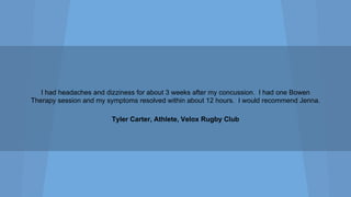 I had headaches and dizziness for about 3 weeks after my concussion. I had one Bowen
Therapy session and my symptoms resolved within about 12 hours. I would recommend Jenna.
Tyler Carter, Athlete, Velox Rugby Club

 