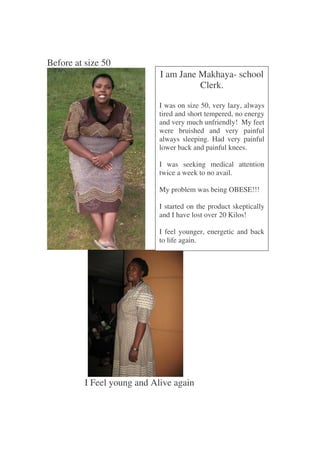 Before at size 50
                             I am Jane Makhaya- school
                                       Clerk.

                             I was on size 50, very lazy, always
                             tired and short tempered, no energy
                             and very much unfriendly! My feet
                             were bruished and very painful
                             always sleeping. Had very painful
                             lower back and painful knees.

                             I was seeking medical attention
                             twice a week to no avail.

                             My problem was being OBESE!!!

                             I started on the product skeptically
                             and I have lost over 20 Kilos!

                             I feel younger, energetic and back
                             to life again.




          I Feel young and Alive again
 