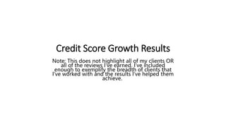Credit Score Growth Results
Note: This does not highlight all of my clients OR
all of the reviews I’ve earned. I’ve included
enough to exemplify the breadth of clients that
I’ve worked with and the results I’ve helped them
achieve.
 
