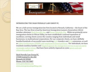 INTRODUCING THE SHAH PEERALLY LAW GROUP PC. We are a full-service immigration law firm located in Newark, California -- the heart of the Bay Area. The law firm is lead by American Immigration Lawyers Association (AILA) member attorneys Shah Peerally, Esq. and Hasan Abdullah, Esq.  While we primarily serve immigration clients in Silicon Valley, we have established a national reputation of excellence, serving clients across the country ranging from individuals and small businesses, to multinational corporations. For our corporate clients, we have skillfully handled hundreds of successful cases involving H1B transfers and H1Bextensions, as well as Labor Certifications (PERM) and employment based petitions.  For individuals, we have reunited countless families and litigated against the immigration service to put an end to seemingly endless delays that have been unfairly imposed on some green card and citizenship applicants Shah Peerally Law Group PC. 37600 Central Ct, Ste 202 Newark CA 94560 Phone: 510 742 5887 www.peerallylaw.com www.immigrationlegalblog.com 