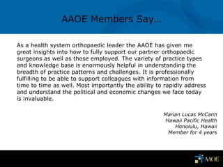1
As a health system orthopaedic leader the AAOE has given me
great insights into how to fully support our partner orthopaedic
surgeons as well as those employed. The variety of practice types
and knowledge base is enormously helpful in understanding the
breadth of practice patterns and challenges. It is professionally
fulfilling to be able to support colleagues with information from
time to time as well. Most importantly the ability to rapidly address
and understand the political and economic changes we face today
is invaluable.
AAOE Members Say…
Marian Lucas McCann
Hawaii Pacific Health
Honolulu, Hawaii
Member for 4 years
 