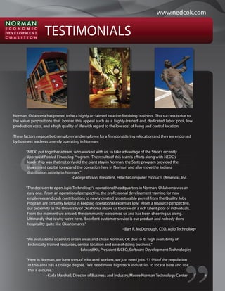 www.nedcok.com


                  TESTIMONIALS




Norman, Oklahoma has proved to be a highly acclaimed location for doing business. This success is due to
the value propositions that bolster this appeal such as a highly-trained and dedicated labor pool, low
production costs, and a high quality of life with regard to the low cost of living and central location.

These factors engage both employer and employee for a rm considering relocation and they are endorsed
by business leaders currently operating in Norman:

       “NEDC put together a team, who worked with us, to take advantage of the State's recently
        a prove
        approved Pooled Financing Program. The results of this team's e orts along with NEDC's
        le aders
        leadership was that not only did the plant stay in Norman, the State program provided the
        in vestme
        investment capital to expand the operation here in Norman and also move the Indiana
         d ib
        distribution activity to Norman.”
                                    -George Wilson, President, Hitachi Computer Products (America), Inc.

       "The decision to open Agio Technology's operational headquarters in Norman, Oklahoma was an
        easy one. From an operational perspective, the professional development training for new
        employees and cash contributions to newly created gross taxable payroll from the Quality Jobs
        Program are certainly helpful in keeping operational expenses low. From a resource perspective,
        our proximity to the University of Oklahoma allows us to draw on a rich talent pool of individuals.
        From the moment we arrived, the community welcomed us and has been cheering us along.
        Ultimately that is why we're here. Excellent customer service is our product and nobody does
        hospitality quite like Oklahoman's."
                                                                 - Bart R. McDonough, CEO, Agio Technology

       “We evaluated a dozen US urban areas and chose Norman, OK due to its high availability of
        technically trained resources, central location and ease of doing business.”
                                        -Edward Kit, President & CEO, Software Development Technologies

       "Here in Norman, we have tons of educated workers, we just need jobs. 51.9% of the population
        in this area has a college degree. We need more high tech industries to locate here and use an use
                                                                                                     e
        this r esource."
                    -Karla Marshall, Director of Business and Industry, Moore Norman Technology Center y C er
 