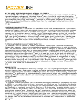 BETTER SLEEP, MORE ENERGY & FOCUS, NO MORE LEG CRAMPS
I learned about StemEnhanceTM in late October of 2005 and began taking two capsules once or twice a day. I would say
that I take good care of myself with diet, exercise and nutrients. The first thing I noticed was that taking the capsules
before bed helped me to sleep better. I experienced an increase in energy and focus during the day (no small feat for a 53
yr old). Now after 60 days of using StemEnhanceTM, I realize that my chronic problem with extreme leg cramps has
disappeared! I don’t know how it happened and I don’t care. I have tried everything and nothing has helped until now!
Thanks to StemEnhanceTM!
 KP, CA

LOWER BACK PAIN DISAPPEARS
I started taking StemEnhanceTM October 29th, 2005. I don't have any real health related problems. I'm 43 years old and
know that over the years I haven't really taken as good of care of myself as I could have. I do have some bad lower back
pain from time to time. Once in awhile my lower back seems to go out. I wake up in the morning and it seems like my
lower back slips out of alignment, where by looking in the mirror you can actually see that I am out of line. This has been
going on for about a year or so. I have to say since taking "StemEnhanceTM" I noticed after about an hour the pain went
away. I have not had any back pain or alignment problems to date. Once in awhile I do wake up with a little lower back
stiffness but after walking around for a couple minuets it goes away. I feel better and better each and every day. I feel
more energetic; I sleep better and get a lot more done throughout the day. Thank you "StemEnhanceTM".
-RK

WHATEVER MAKES THIS PRODUCT WORK, THANK YOU
This testimonial is about my husband. He has been diagnosed with Congestive Heart Failure, High Blood Pressure,
Enlarged Heart, Respiratory Problems, Kidneys that are shutting down, and the Doctor told him, he would be on Dialysis
within a year, also Prostrate problems, and his knees are bad, there is no cartilage, in his left knee at all and now needs a
knee replacement, but with his heart failure he would probably not survive the surgery. I was admitting him to the hospital
at least twice a month for one thing or another. The last episode he had, I felt that if he survived for another year I would
feel very lucky. We started taking StemEnhanceTM about six (6) weeks ago: He said he feels better than he has in five
years or more. His blood pressure has been very good. His prostate problems seem to have cleared up. (at least they are
not bothering him at this time.) He went to the Doctor last Friday, and was told they see an “improvement in his kidneys.”
We were told they would not improve, but continue to get worse, maybe stabilize for a while, but Dialysis for sure. He has
not been constantly getting up at night to use the restroom (One or two times against five to ten). For the first time in years,
he can move his knee easily without pain. He even asks me to dance with him. We just want to say “Whatever Makes
This Product Work, THANK YOU STEMENHANCETM!”
-PKM

DIMINISHED PAIN
I am a diabetic with high blood pressure due to being overweight. I have had 2 major surgeries on my spine, 2 discs
removed in lower spine and 2 discs removed in my neck. My neck has been very painful as the operation was not entirely
successful with extreme pain in left wrist and hand. My fingers feel like they are being crushed constantly. I started using
StemEnhanceTM on November first as I attended a pre-launch meeting. After the first few days I started feeling better with
more energy. After a few weeks I noticed the pain was diminishing in my knees. Now the pain I have had in my wrist and
hand is going away.
-GS, CA

AMAZING ANTI-INFLAMMATORY
Last September I was run over by a large Ford Excursion while I was sleeping under the stars in my sleeping bag. I woke
up at 2:30 in the morning with a broken ankle and a severe crush wound. Four days later I found myself on the operating
table getting a plate and screws put in my leg. Although I was walking within a few months and continued to Snow Board
and Wake Board, my injured ankle was significantly larger than my non-broken ankle. The swelling had taken most of the
definition out of the top of my foot along with the inside of my ankle. I was introduced to the StemEnhanceTM product in
early November and started taking 2 capsules per day. After 7 days I noticed a significant reduction in the swelling and
the inside of my previously broken ankle looked just like the inside of my non broken ankle. Needless to say I was rather
amazed that such a product had such a dramatic healing effect on me in just 1 week. I inquired with some other people
who have been taking the product only to find out StemEnhanceTM has some pretty amazing anti-inflammatory properties
to it. Needless to say I am very excited about the product and will continue to take it everyday before my other vitamins
and minerals.
-RS, CA
 