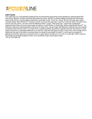 EMPHYSEMA
Four years ago my Lung Specialist explained that my Emphysema (past tense) had progressed to approximately 80%
loss of lung capacity. He said I would be dead within five years. OUCH! I've always believed however that God would
reach down and do a miracle before emphysema could take my life. Thank you, Jesus! "By Him all things were made"…
I've been taking "Stem-EnhanceTM for about a month now and a few days ago, I went for a half mile walk. First walk of any
kind for over four years. I can even hear the difference when I cough. Three years ago, I was doing my Nebulizer
treatment three times a day and used oxygen all night so I could breathe. A month ago, before using StemEnhanceTM, my
Nebulizer treatments had progressed to every two to three hours, day and night. My Nebulizer treatment has now dropped
to between three and four hours. I no longer have a swollen prostate. My arthritis is greatly improved. My thinking is much
clearer and there's a noticeable difference in my memory. I feel and look years younger. I have much more energy and I'm
feeling like this year I'll be able to do some things I've wanted to accomplish for years. A month ago my average for
getting up during the night was running from six on a good night to as high as 12 or more on a bad night. After a week on
this product my average dropped to three. It's so wonderful to get a good night's sleep.
-PTL & TYJ!!! RM, AZ
 