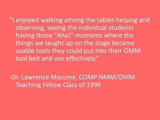"I enjoyed walking among the tables helping and
   observing, seeing the individual students
   having those "Aha!" moments where the
   things we taught up on the stage became
   usable tools they could put into their OMM
   tool belt and use effectively.”

-Dr. Lawrence Maccree, COMP NMM/OMM
  Teaching Fellow Class of 1999
 