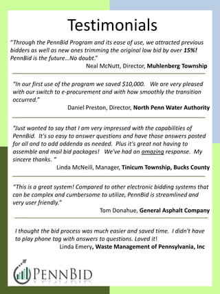 Testimonials
“Through the PennBid Program and its ease of use, we attracted previous
bidders as well as new ones trimming the original low bid by over 15%!
PennBid is the future…No doubt.”
                             Neal McNutt, Director, Muhlenberg Township

“In our first use of the program we saved $10,000. We are very pleased
with our switch to e-procurement and with how smoothly the transition
occurred.”
                       Daniel Preston, Director, North Penn Water Authority


“Just wanted to say that I am very impressed with the capabilities of
PennBid. It's so easy to answer questions and have those answers posted
for all and to add addenda as needed. Plus it's great not having to
assemble and mail bid packages! We've had an amazing response. My
sincere thanks. “
                  Linda McNeill, Manager, Tinicum Township, Bucks County


“This is a great system! Compared to other electronic bidding systems that
can be complex and cumbersome to utilize, PennBid is streamlined and
very user friendly.”
                                Tom Donahue, General Asphalt Company


 I thought the bid process was much easier and saved time. I didn't have
 to play phone tag with answers to questions. Loved it!
                  Linda Emery, Waste Management of Pennsylvania, Inc
 