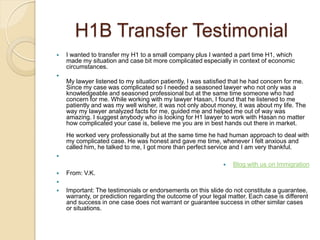 H1B Transfer Testimonial
   I wanted to transfer my H1 to a small company plus I wanted a part time H1, which
    made my situation and case bit more complicated especially in context of economic
    circumstances.

    My lawyer listened to my situation patiently, I was satisfied that he had concern for me.
    Since my case was complicated so I needed a seasoned lawyer who not only was a
    knowledgeable and seasoned professional but at the same time someone who had
    concern for me. While working with my lawyer Hasan, I found that he listened to me
    patiently and was my well wisher, it was not only about money, it was about my life. The
    way my lawyer analyzed facts for me, guided me and helped me out of way was
    amazing. I suggest anybody who is looking for H1 lawyer to work with Hasan no matter
    how complicated your case is, believe me you are in best hands out there in market.
    He worked very professionally but at the same time he had human approach to deal with
    my complicated case. He was honest and gave me time, whenever I felt anxious and
    called him, he talked to me, I got more than perfect service and I am very thankful.

                                                                 Blog with us on Immigration
   From: V.K.

   Important: The testimonials or endorsements on this slide do not constitute a guarantee,
    warranty, or prediction regarding the outcome of your legal matter. Each case is different
    and success in one case does not warrant or guarantee success in other similar cases
    or situations.
 