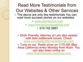 Read More Testimonials from
Our Websites & Other Services
   The above are only few testimonials You can
    read more success stories on our websites.
               www.peerallylaw.com
           www.immigrationlegalblog.com
                   510.742.5887

     Shah Peerally, Attorney at Law also assists
         with debt settlement issues. Check
        www.yourdebtsettlementattorney.com
     Tune on our Radio show on 1170 AM (Bay
    Area California) every Monday from Noon. You
               can also listen online on
          www.ShahPeerallyLawShow.com
 