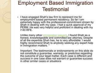 Employment Based Immigration
        Testimonial
   I have engaged Shah's law firm to represent me for
    employment based permanent residency. So far I am
    extremely happy with the professional commitment shown by
    Shah in dealing with my case. I had a quick approval of my
    PERM. He was very helpful and proficient in dealing with my
    I140 RFE.
    Unlike many other immigration lawyers, I found Shah as a
    honest, knowledgeable and committed law attorney. Despite
    of all the expertise Shah has, he is very affordable. I would
    highly recommend Shah to anybody seeking any expert help
    in immigration matters. "
    Important: The testimonials or endorsements on this slide do
    not constitute a guarantee, warranty, or prediction regarding
    the outcome of your legal matter. Each case is different and
    success in one case does not warrant or guarantee success
    in other similar cases or situations
 