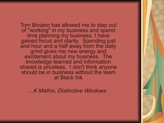 Tom Biviano has allowed me to step out of &quot;working&quot; in my business and spend time planning my business. I have gained focus and clarity.  Spending just and hour and a half away from the daily grind gives me new energy and excitement about my business.  The knowledge learned and information shared is priceless.  I don't think anyone should be in business without the team at Black Ink   ... K Mathis, Distinctive Windows   