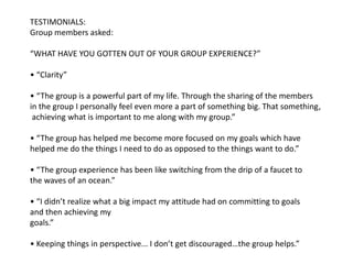 TESTIMONIALS: Group members asked:   “WHAT HAVE YOU GOTTEN OUT OF YOUR GROUP EXPERIENCE?”  • “Clarity” • “The group is a powerful part of my life. Through the sharing of the members in the group I personally feel even more a part of something big. That something,achieving what is important to me along with my group.”   • “The group has helped me become more focused on my goals which have helped me do the things I need to do as opposed to the things want to do.”• “The group experience has been like switching from the drip of a faucet to the waves of an ocean.”• “I didn’t realize what a big impact my attitude had on committing to goals and then achieving my goals.”  • Keeping things in perspective... I don’t get discouraged…the group helps.”         