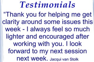 Testimonials
“Thank you for helping me get
clarity around some issues this
week - I always feel so much
lighter and encouraged after
working with you. I look
forward to my next session
next week. Jacqui van Stolk
 