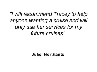 &quot;I will recommend Tracey to help anyone wanting a cruise and will only use her services for my future cruises&quot;  Julie, Northants   