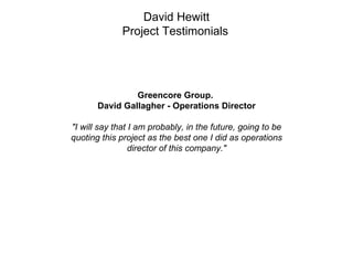 David Hewitt
              Project Testimonials




                Greencore Group.
       David Gallagher - Operations Director

"I will say that I am probably, in the future, going to be
quoting this project as the best one I did as operations
                 director of this company."
 