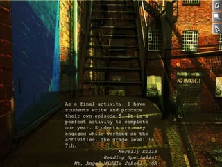 As a final activity, I have
students write and produce
their own episode 5. It is a
perfect activity to complete
our year. Students are very
engaged while working on the
activities. The grade level is
7th.
Merrily Ellis
Reading Specialist
Mt. Angel Middle School , OR
 