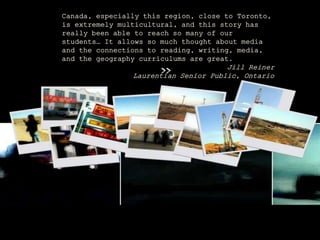 Canada, especially this region, close to Toronto,
is extremely multicultural, and this story has
really been able to reach so many of our
students… It allows so much thought about media
and the connections to reading, writing, media,
and the geography curriculums are great.
Jill Reiner
Laurentian Senior Public, Ontario
 