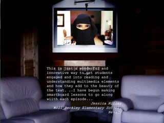 This is just a wonderful and
innovative way to get students
engaged and into reading and
understanding multimedia elements
and how they add to the beauty of
the text. ..I have begun making
smartboard lessons to go along
wiith each episode...
Jessica Miller
Will Beckley Elementary School,
Nevada
 