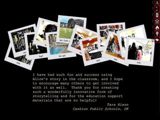 I have had such fun and success using
Alice's story in the classroom, and I hope
to encourage many others to get involved
with it as well. Thank you for creating
such a wonderfully innovative form of
storytelling and for the education support
materials that are so helpful!
Tara Hixon
Cashion Public Schools, OK
 