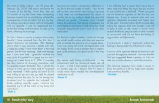 10 Results May Vary Female Testimonials
Laminine has made a tremendous difference in
my life in the last couple of weeks.  First, let me
tell you that I was hesitant about trying it because
I had been on anti-depressants for about 6
months due to my mother’s death last year that
affected me greatly.  However, once I started
taking the Laminine, I felt almost immediately the
same balance and sense of well being that I had
originally experienced once I was on my other
medication.
 
For the last couple of weeks, I started to change
my whole health routine with diet and exercise
and to include the Laminine on a regular basis. 
I am now going off of the anti-depressants and
am happy to be using a product that is organic
and could produce such great results in the way
I feel.
 
My whole well being is balanced.  I fee
contentment and my emotional levels are all
in sync.  I wish I had started on the Laminine
six months ago as I believe that if I had...I
would never have needed the anti-depressant
medication at all.
-Renee H.
I am suffering from a upper back injury due to
stress and over lifting. My injury has put my day
to day routine into a standstill.  When you gave
me the Laminine capsules on the first day you
treated me,  I was in extreme pain and was
agitated, distracted, frustrated and fidgety due
to that pain.  I noticed within 30-45 minutes after
taking the capsules that even though I was still
in pain, I could sit still, watch a movie, move
around the house, stay focused on what I wanted
to accomplish and did not have the feeling of
aggravation and depression.
It is likened to a state of “euphoria” without the
feeling of being under the influence of a drug. 
I ran out of the Laminine before my third visit with
you and the agitation returned.  I am very thankful
that you suggested these capsules, as I do not
take any muscle relaxers or anti-inflammatories.
The Laminine capsules have made it easier to
have the patience to let my body heal naturally. 
I am extremely thankful.
-Michelle
My name is Stella Carlson, I am 59 years old.
February 26, 2009 I fell down and broke the
2 bones of my left leg. Since then, that last
10 months of my life have been devastating
because it seems like my whole body suffered the
consequences of the accident, not just my leg.
My energy went down along with my motivation
and my appetite. I was not depressed but I
lacked the energy and motivation to keep up my
home, affecting my marriage.
Dr. Kim, I have no words to express how many
benefits I have received from the first day. I
started “Laminine” on December 16th. Because
I know that I’m very sensitive, I started with only
2 capsules a day. I have never been a morning
person, but the next morning I had more energy
than I have ever had. I gradually worked my
way up to 4 capsules but it gave me too much
energy so I went back to 3. With 3 capsules
per day I have a lot of energy, motivation, and
my appetite couldn’t be better. Also, I’ve had the
energy to keep up my home and my husband
looks interested - what’s going on here? So he
was willing to go and see you and he started
taking Laminine that day. So far, his energy has
increased and his appetite has adjusted. I’m
finally walking normally again. Laminine has
benefited me in all the areas of my body that
were down.
-Stella C.
 